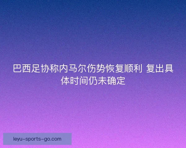 巴西足协称内马尔伤势恢复顺利 复出具体时间仍未确定