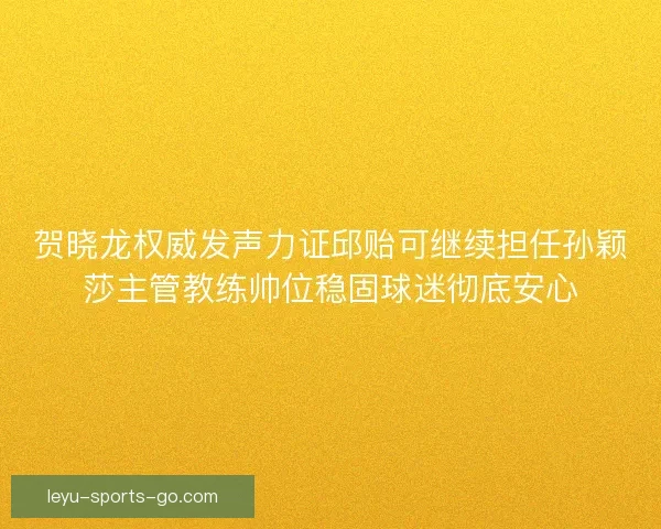 贺晓龙权威发声力证邱贻可继续担任孙颖莎主管教练帅位稳固球迷彻底安心 贺晓龙权威发声力证邱贻可继续担任孙颖莎主管教练帅位稳固球迷彻底安心